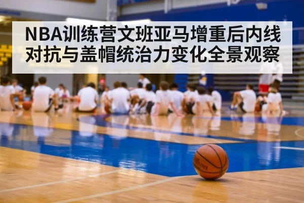 NBA训练营文班亚马增重后内线对抗与盖帽统治力变化全景观察